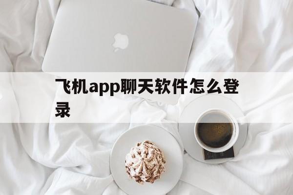 飞机app聊天软件怎么登录,飞机app聊天软件怎么登录账号