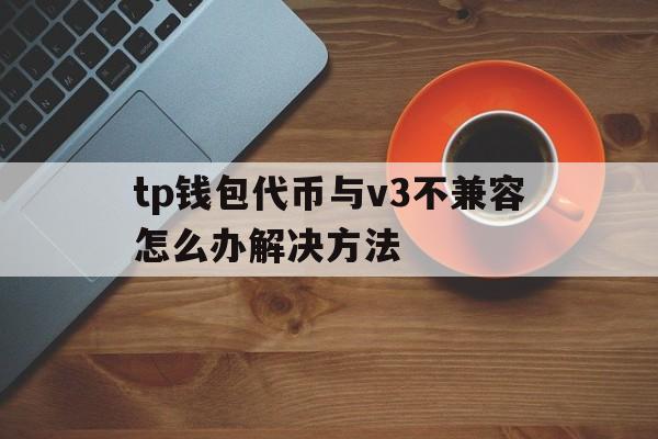 tp钱包代币与v3不兼容怎么办解决方法的简单介绍