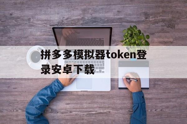 拼多多模拟器token登录安卓下载的简单介绍