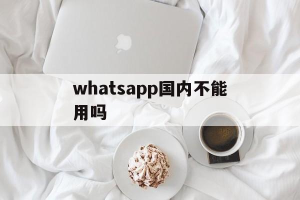 whatsapp国内不能用吗,whatsapp 国内可以用吗