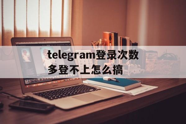 telegram登录次数多登不上怎么搞的简单介绍