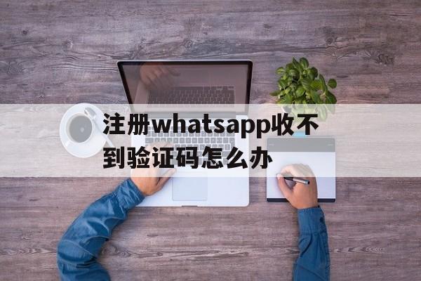 注册whatsapp收不到验证码怎么办,whatsapp 号码收不到验证码怎么登录