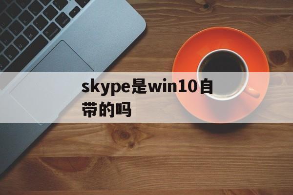 skype是win10自带的吗,skype for business是电脑自带的吗