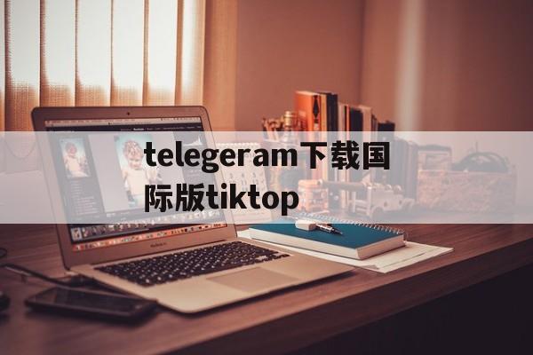 telegeram下载国际版tiktop,telegeram下载国际版需要加速软件吗?