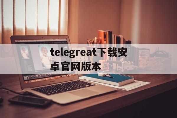 telegreat下载安卓官网版本,telegreat中文官方版下载加速器