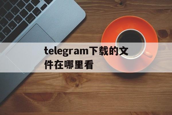 telegram下载的文件在哪里看,telegraph下载的文件位置在哪