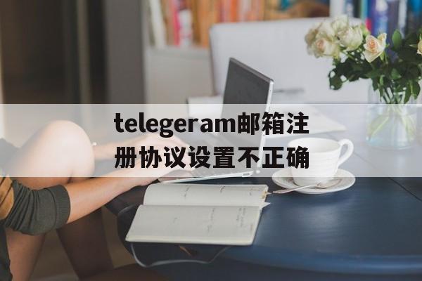 关于telegeram邮箱注册协议设置不正确的信息