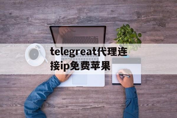 telegreat代理连接ip免费苹果的简单介绍