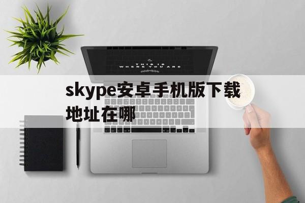 skype安卓手机版下载地址在哪,skype安卓手机版最新版2020